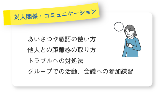 〔対人関係・コミュニケーション〕●あいさつや敬語の使い方 ●他人との距離感の取り方 ●トラブルへの対処法 ●グループでの活動、会議への参加練習
