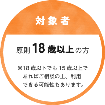 〔対象者〕原則 18歳以上の方　※18歳以下でも15歳以上であればご相談の上、利用できる可能性もあります。