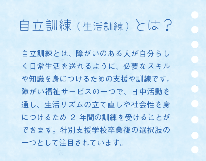 自立訓練(生活訓練)とは? 自立訓練とは、障がいのある人が自分らしく日常生活を送れるように、必要なスキルや知識を身につけるための支援や訓練です。障がい福祉サービスの一つで、日中活動を通し、生活リズムの立て直しや社会性を身につけるため2 年間の訓練を受けることができます。特別支援学校卒業後の選択肢の一つとして注目されています。