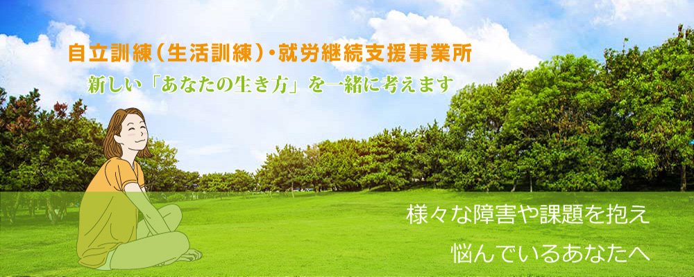 障がい者自立訓練・就労継続支援　新しい「あなたの生き方」を一緒に考えます。　様々な障害や課題を抱え悩んでいるあなたへ